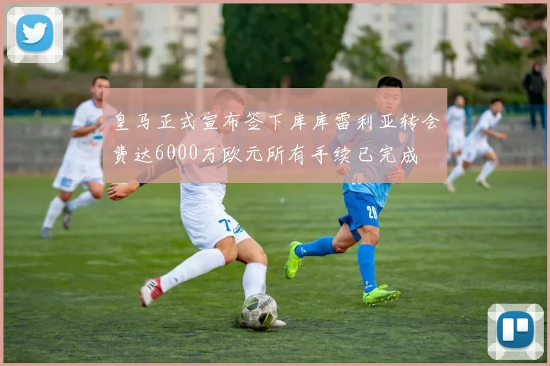 皇马正式宣布签下库库雷利亚转会费达6000万欧元所有手续已完成