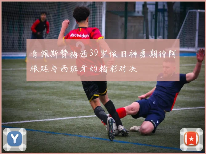 肯佩斯赞梅西39岁依旧神勇期待阿根廷与西班牙的精彩对决