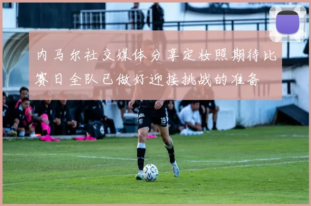 内马尔社交媒体分享定妆照期待比赛日全队已做好迎接挑战的准备