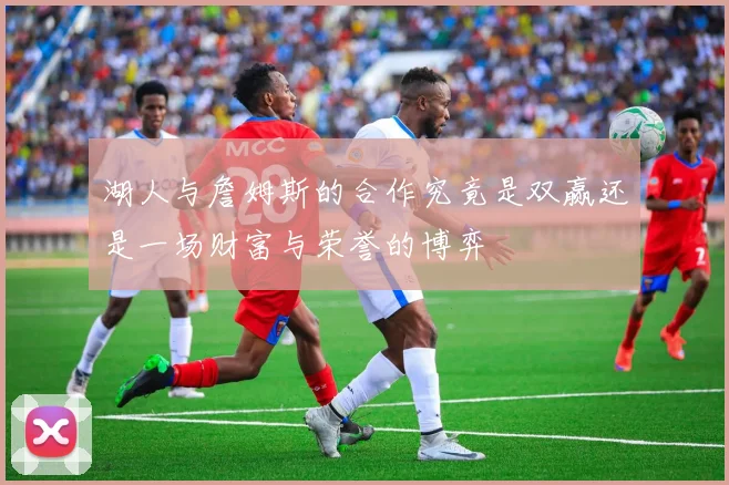 湖人与詹姆斯的合作究竟是双赢还是一场财富与荣誉的博弈