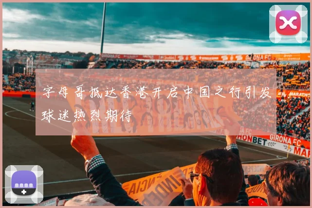 字母哥抵达香港开启中国之行引发球迷热烈期待