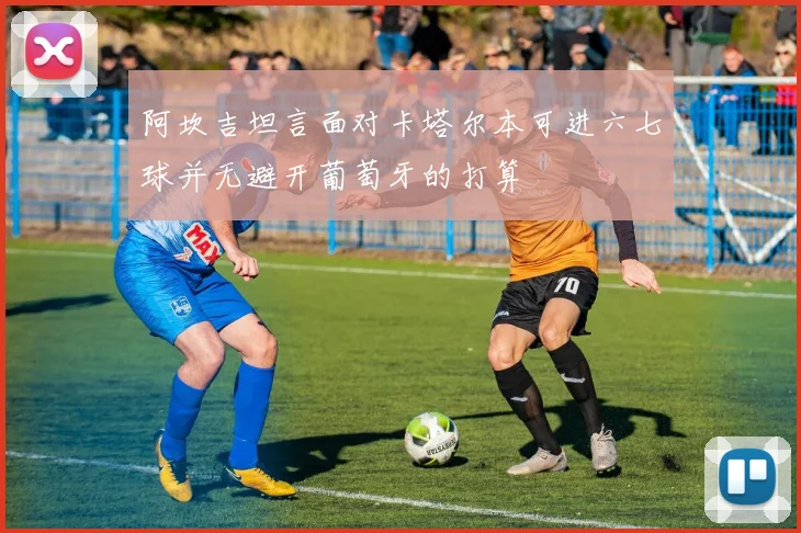 阿坎吉坦言面对卡塔尔本可进六七球并无避开葡萄牙的打算