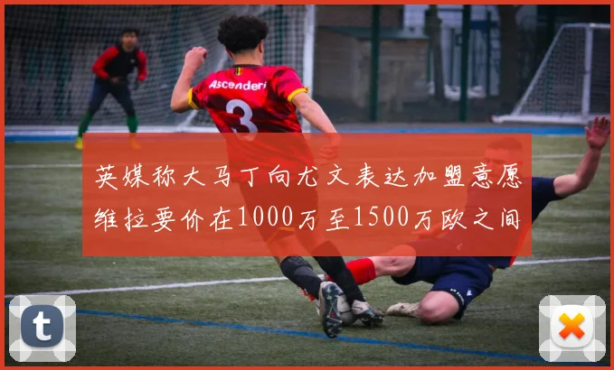 英媒称大马丁向尤文表达加盟意愿维拉要价在1000万至1500万欧之间