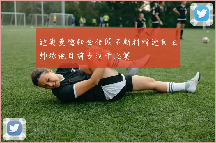迪奥曼德转会传闻不断科特迪瓦主帅称他目前专注于比赛