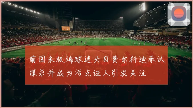 前国米极端球迷头目费尔科迪承认谋杀并成为污点证人引发关注