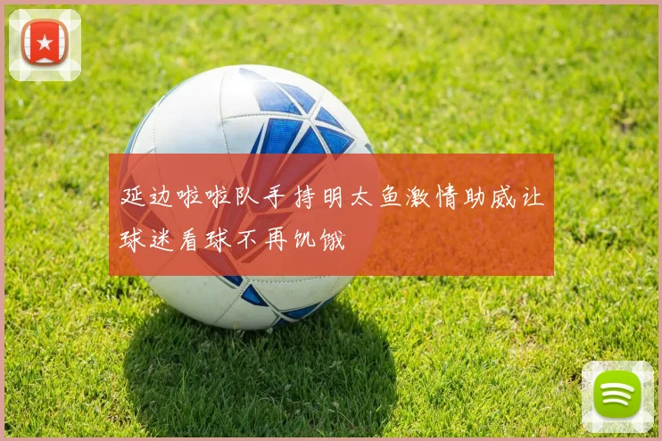 延边啦啦队手持明太鱼激情助威让球迷看球不再饥饿