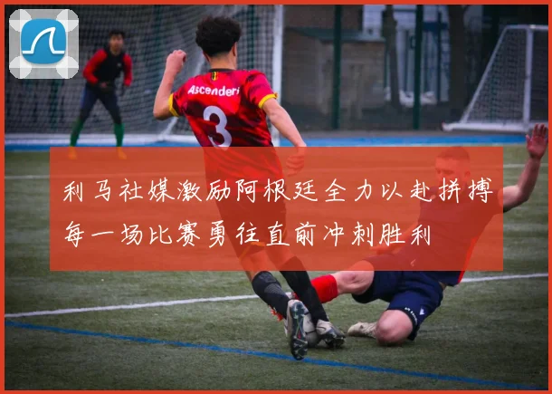 利马社媒激励阿根廷全力以赴拼搏每一场比赛勇往直前冲刺胜利
