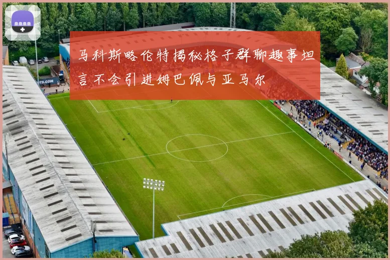 马科斯略伦特揭秘格子群聊趣事坦言不会引进姆巴佩与亚马尔