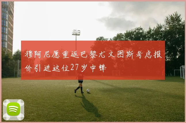 穆阿尼愿重返巴黎尤文图斯考虑报价引进这位27岁中锋