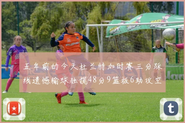 五年前的今天杜兰特加时赛三分踩线遗憾输球独揽48分9篮板6助攻空砍成悲剧