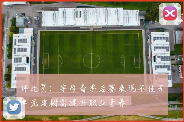 评论员：字母哥季后赛表现不佳五年无建树需提升职业素养