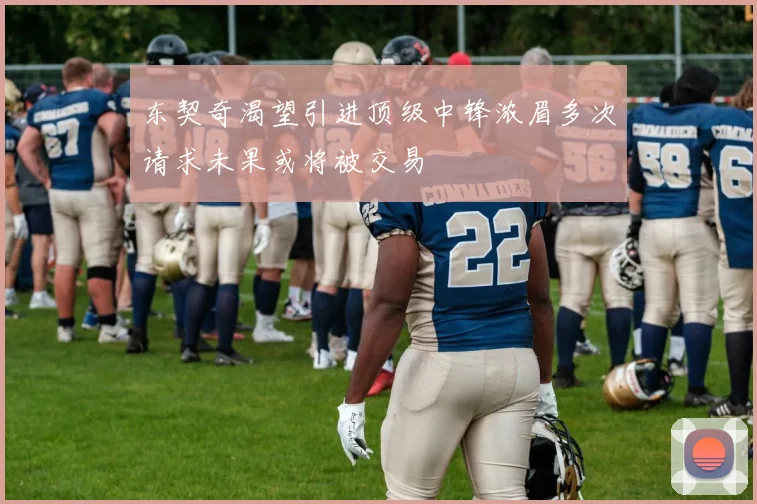 东契奇渴望引进顶级中锋浓眉多次请求未果或将被交易